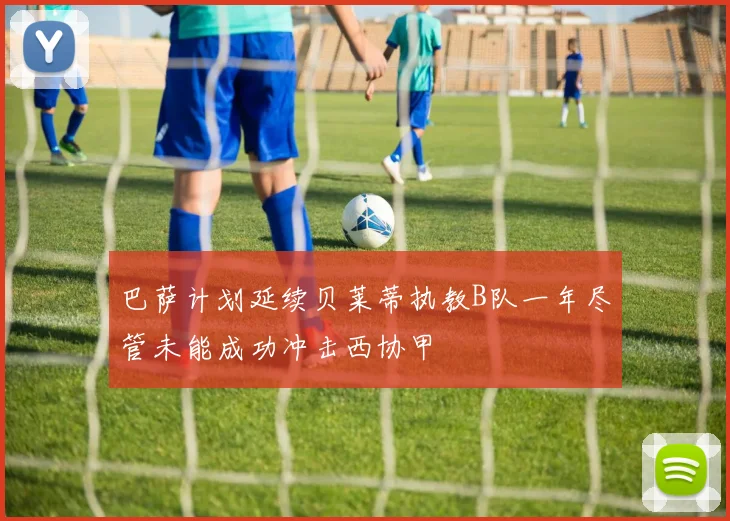 巴萨计划延续贝莱蒂执教B队一年尽管未能成功冲击西协甲