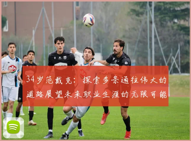 34岁范戴克：探索多条通往伟大的道路展望未来职业生涯的无限可能