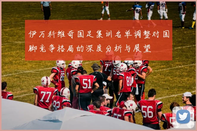 伊万科维奇国足集训名单调整对国脚竞争格局的深度分析与展望
