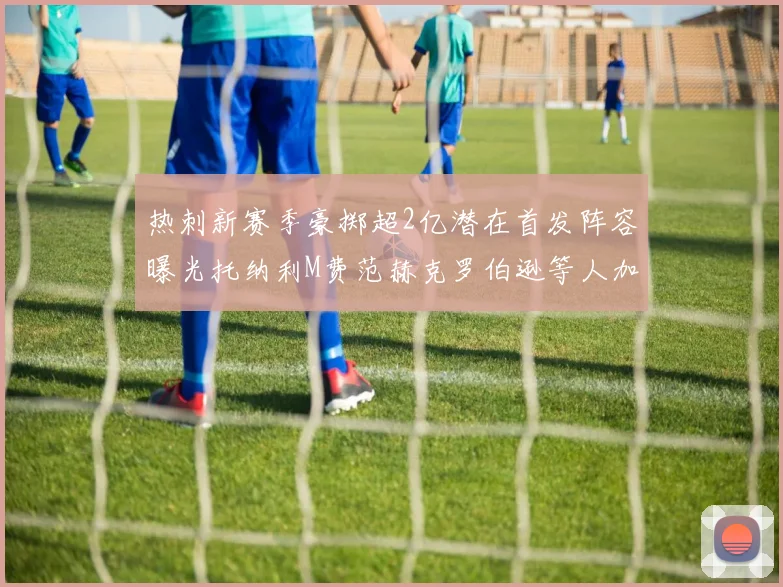 热刺新赛季豪掷超2亿潜在首发阵容曝光托纳利M费范赫克罗伯逊等人加盟