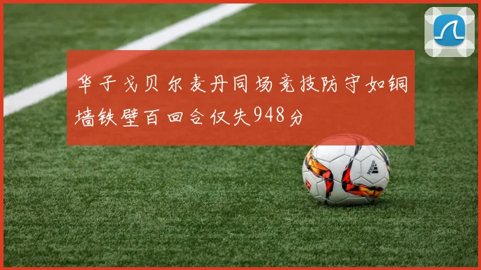 华子戈贝尔麦丹同场竞技防守如铜墙铁壁百回合仅失948分