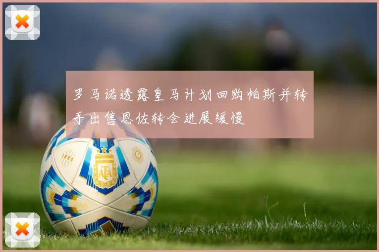 罗马诺透露皇马计划回购帕斯并转手出售恩佐转会进展缓慢