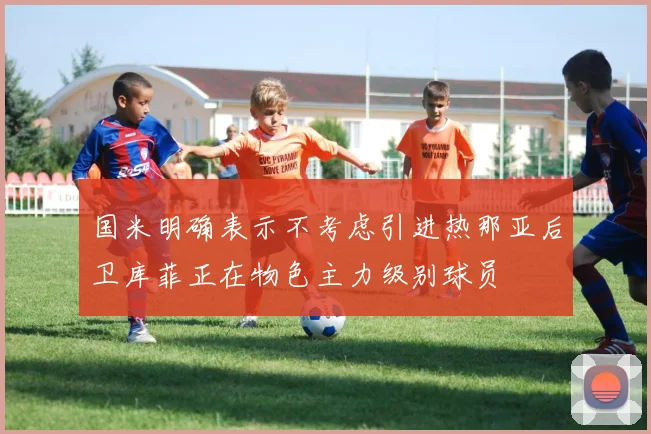 国米明确表示不考虑引进热那亚后卫库菲正在物色主力级别球员