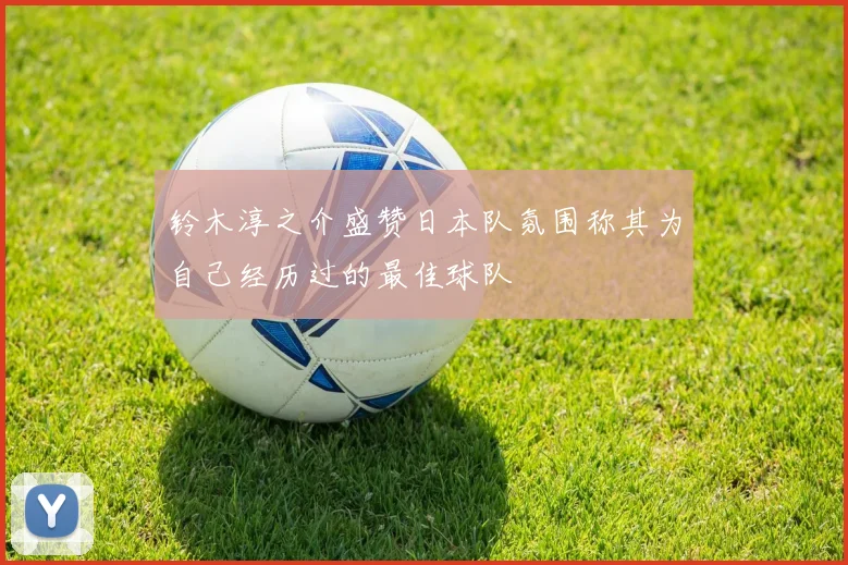 铃木淳之介盛赞日本队氛围称其为自己经历过的最佳球队