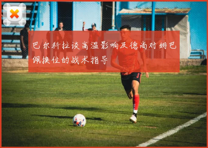 巴尔科拉谈高温影响及德尚对姆巴佩换位的战术指导