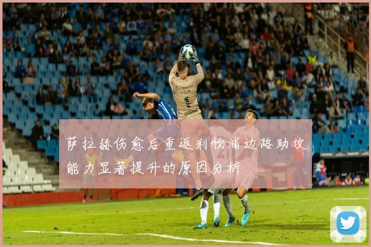 萨拉赫伤愈后重返利物浦边路助攻能力显著提升的原因分析
