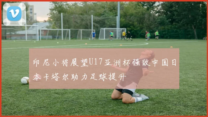 印尼小将展望U17亚洲杯强敌中国日本卡塔尔助力足球提升