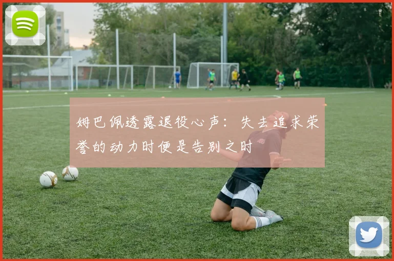 姆巴佩透露退役心声：失去追求荣誉的动力时便是告别之时