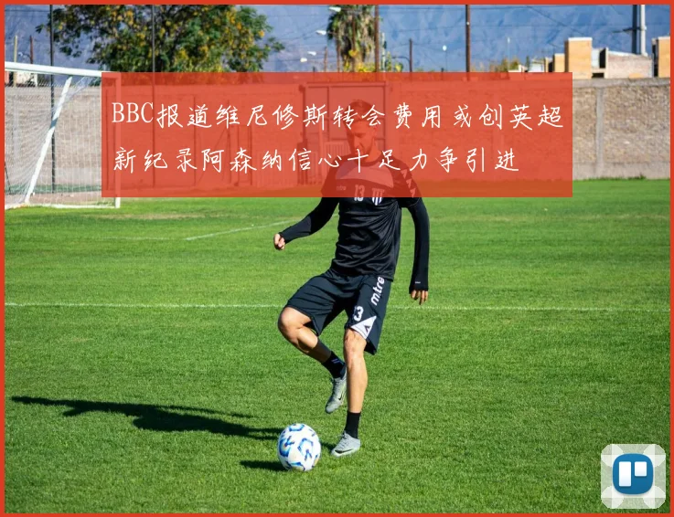 BBC报道维尼修斯转会费用或创英超新纪录阿森纳信心十足力争引进