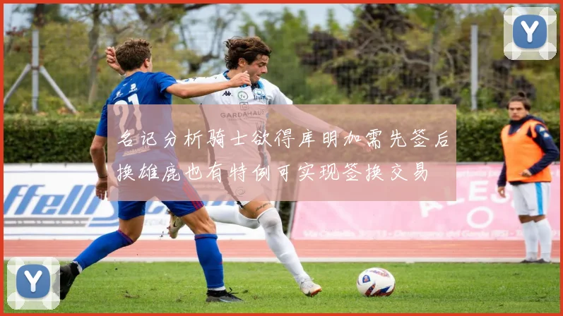 名记分析骑士欲得库明加需先签后换雄鹿也有特例可实现签换交易