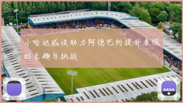 小哈达威谈助力阿德巴约提升表现的乐趣与挑战