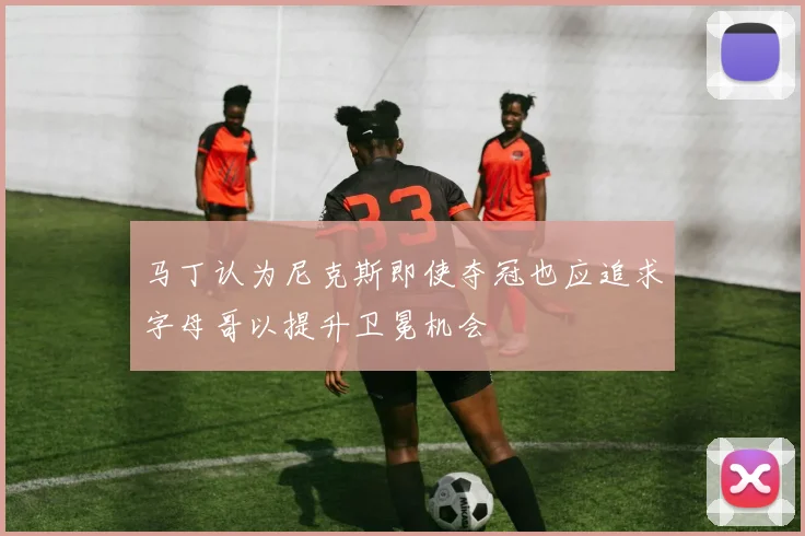 马丁认为尼克斯即使夺冠也应追求字母哥以提升卫冕机会