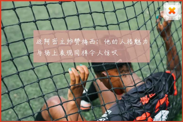 迈阿密主帅赞梅西：他的人格魅力与场上表现同样令人惊叹