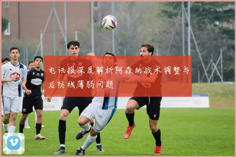电讯报深度解析阿森纳战术调整与后防线薄弱问题