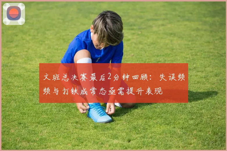 文班总决赛最后2分钟回顾：失误频频与打铁成常态亟需提升表现