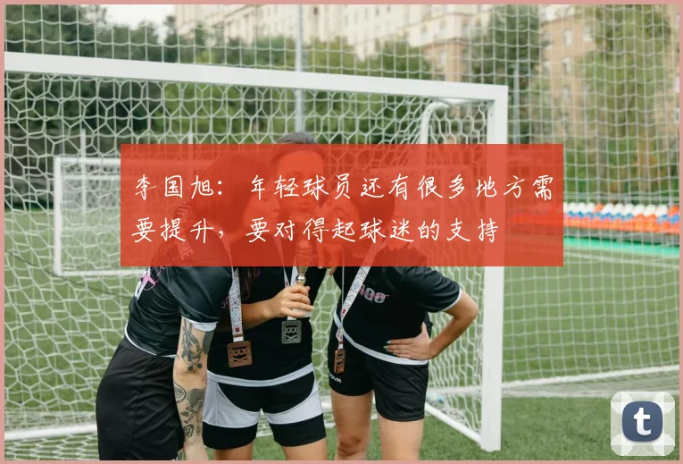 李国旭：年轻球员还有很多地方需要提升，要对得起球迷的支持