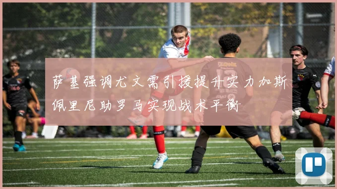 萨基强调尤文需引援提升实力加斯佩里尼助罗马实现战术平衡