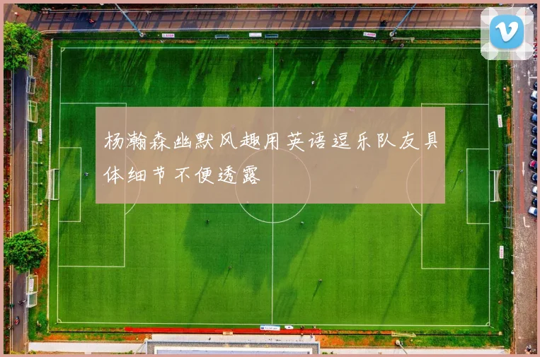 杨瀚森幽默风趣用英语逗乐队友具体细节不便透露