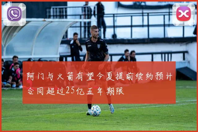 阿门与火箭有望今夏提前续约预计合同超过25亿五年期限