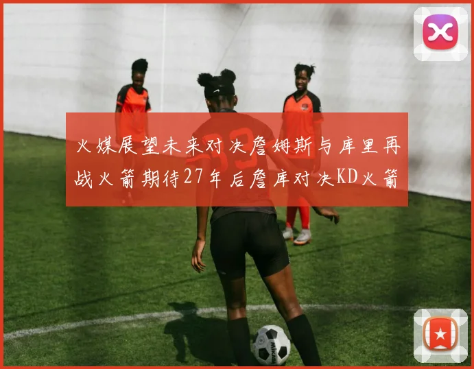 火媒展望未来对决詹姆斯与库里再战火箭期待27年后詹库对决KD火箭